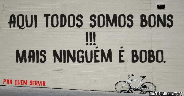 Aqui todos somos bons !!!
Mais ninguém é bobo.