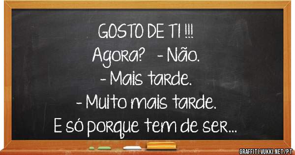GOSTO DE TI !!!
Agora?   - Não. 
- Mais tarde. 
- Muito mais tarde. 
E só porque tem de ser...