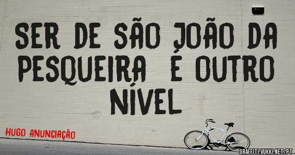 Ser de são João da Pesqueira  é outro nível