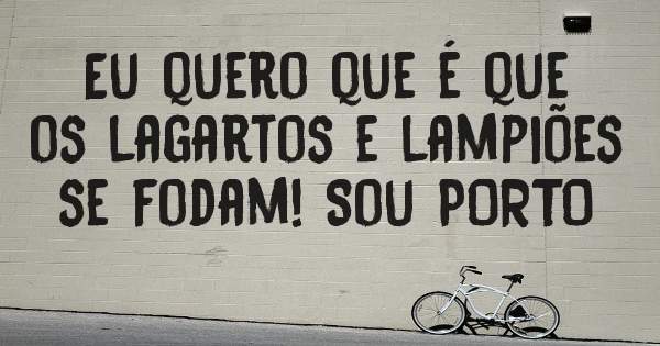 Eu quero que é que os lagartos e lampiões se fodam! Sou PORTO