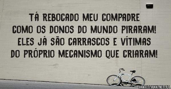 Tá rebocado meu compadre como os donos do mundo piraram!
Eles já são carrascos e vítimas do próprio mecanismo que criaram!