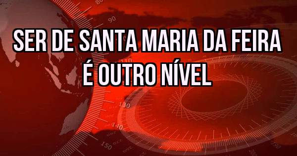 SER DE SANTA MARIA DA FEIRA É OUTRO NÍVEL