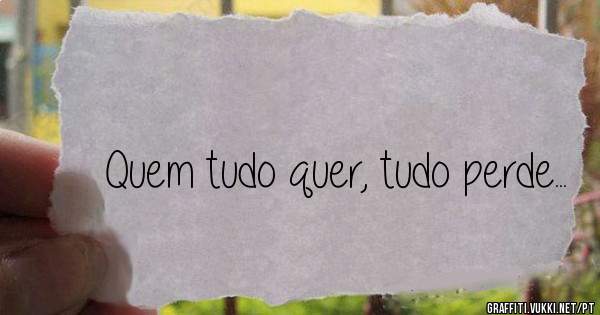 Quem tudo quer, tudo perde...