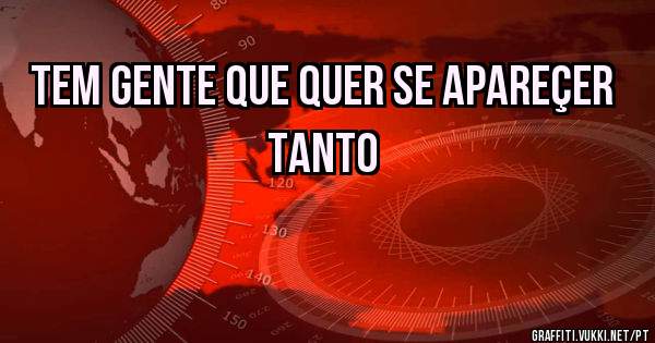 tem gente que quer se apareçer tanto