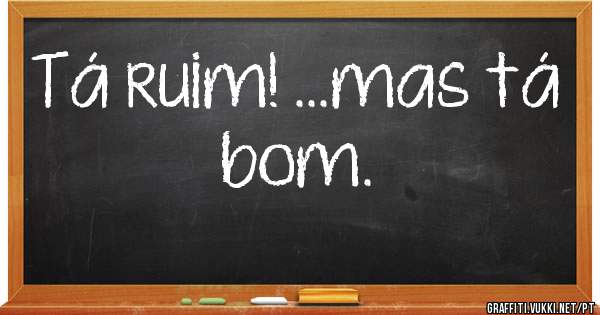 Tá ruim! ...mas tá bom.