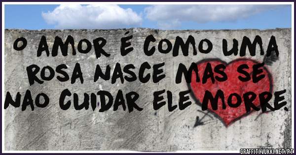 O amor é como uma rosa nasce mas se nao cuidar ele morre.