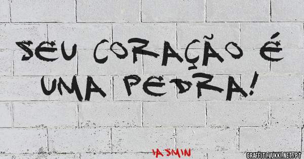 Seu coração é uma pedra!