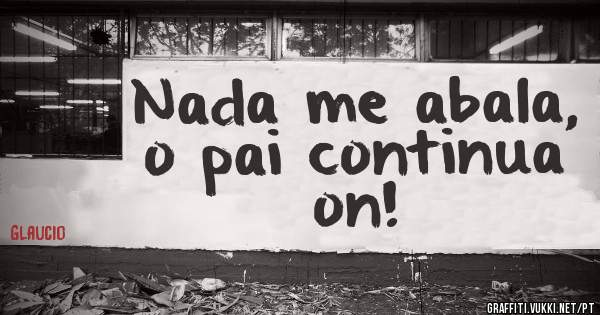Nada me abala, o pai continua on!