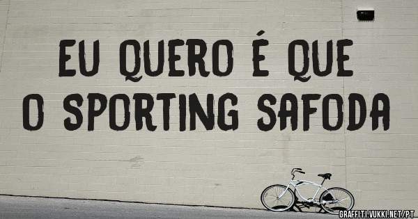 Eu quero é que
o Sporting safoda