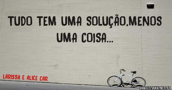 TUDO TEM UMA SOLUÇÃO,MENOS UMA COISA...
