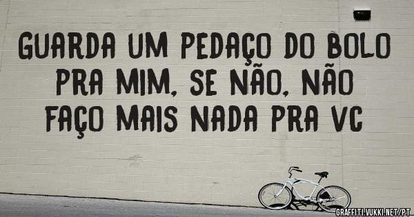 Guarda um pedaço do bolo pra mim, se não, não faço mais nada pra vc