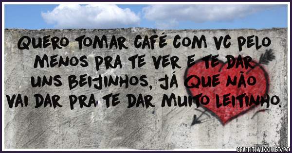 Quero tomar café com vc pelo menos pra te ver e te dar uns beijinhos, já que não vai dar pra te dar muito leitinho.