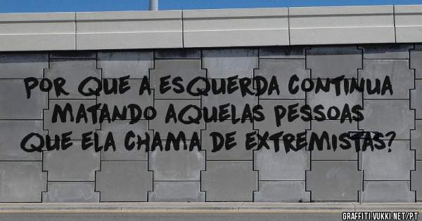 Por que a esquerda continua matando aquelas pessoas que ela chama de extremistas?
