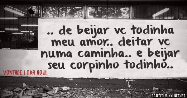 .. de beijar vc todinha meu amor.. deitar vc numa caminha.. e beijar seu corpinho todinho..