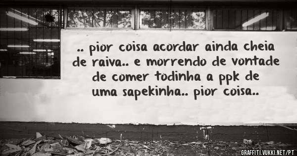 .. pior coisa acordar ainda cheia de raiva.. e morrendo de vontade de comer todinha a ppk de uma sapekinha.. pior coisa..