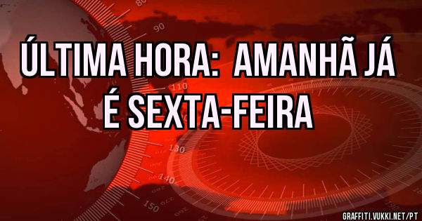 ÚLTIMA HORA:  AMANHÃ JÁ É SEXTA-FEIRA