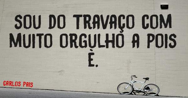 sou do Travaço com muito orgulho a pois è.