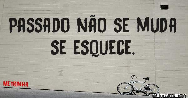 Passado não se muda se esquece.