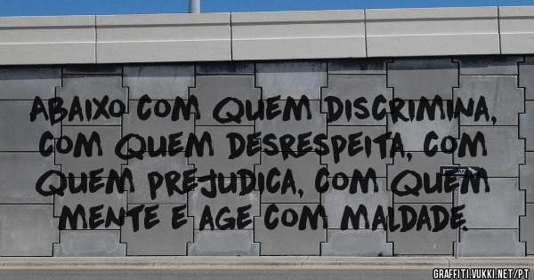 Abaixo com quem discrimina, com quem desrespeita, com quem prejudica, com quem mente e age com maldade. 