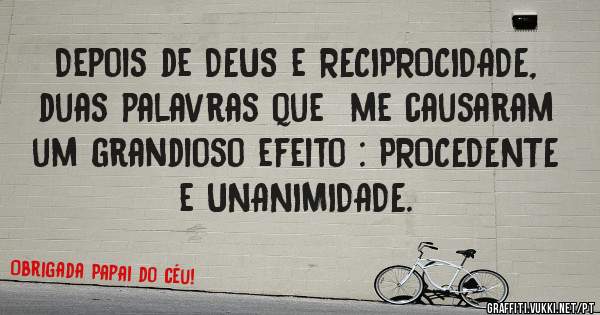Depois de DEUS e RECIPROCIDADE, duas palavras que  me causaram um grandioso efeito : PROCEDENTE e UNANIMIDADE.  
