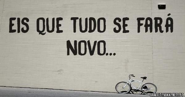 Eis que tudo se fará novo...