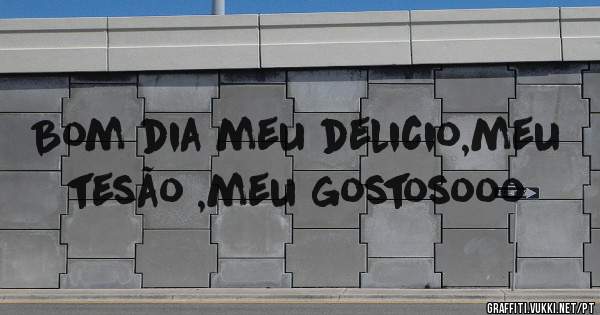 Bom dia meu delicio,meu tesão ,meu gostosooo