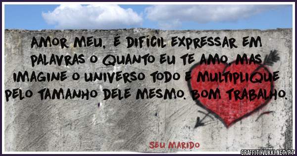 Amor meu,  é difícil expressar em palavras o quanto eu te amo, mas imagine o universo todo e multiplique pelo tamanho dele mesmo. Bom trabalho.