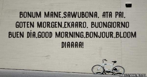 Bonum mane,Sawubona, Ata pai,
Goten Morgen,Ekaaro, Buongiorno
Buen día,Good morning,Bonjour,Bloom diaaaa!
