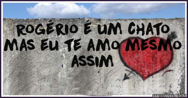 Rogério é um chato mas eu te amo mesmo assim 