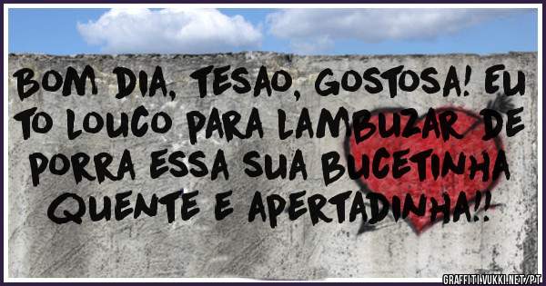 Bom dia, tesao, gostosa! Eu to louco para lambuzar de porra essa sua bucetinha quente e apertadinha!!