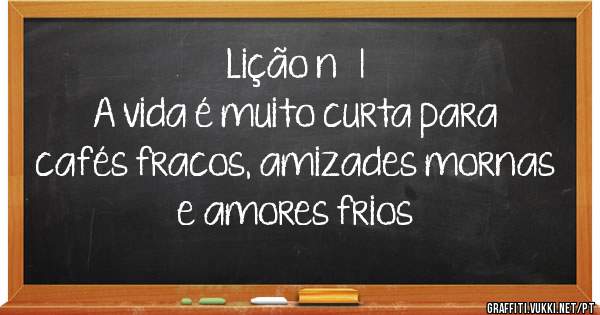 Lição nº 1 
A vida é muito curta para cafés fracos, amizades mornas e amores frios