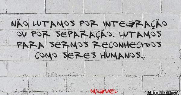 Não lutamos por integração ou por separação. Lutamos para sermos reconhecidos como seres humanos.