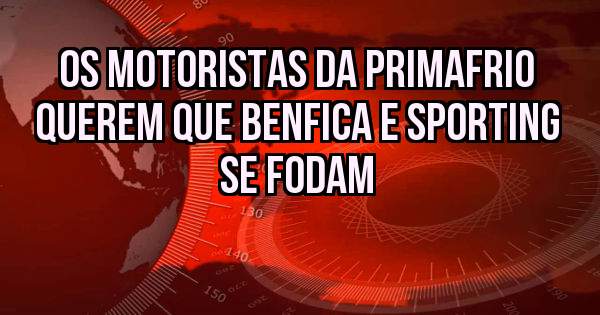 OS MOTORISTAS DA PRIMAFRIO QUEREM QUE BENFICA E SPORTING SE FODAM