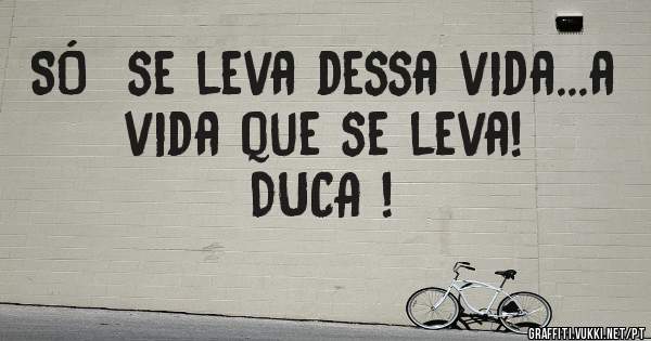 SÓ  se leva dessa vida...a vida que se leva!      DUCA !