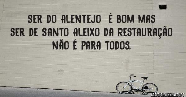 Ser do Alentejo  é bom mas ser de Santo Aleixo da Restauração  não é para todos.  