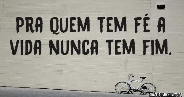 Pra quem tem fé a vida nunca tem fim.