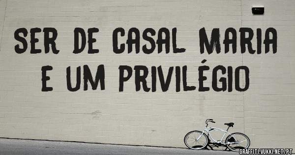 Ser de casal Maria e um privilégio
