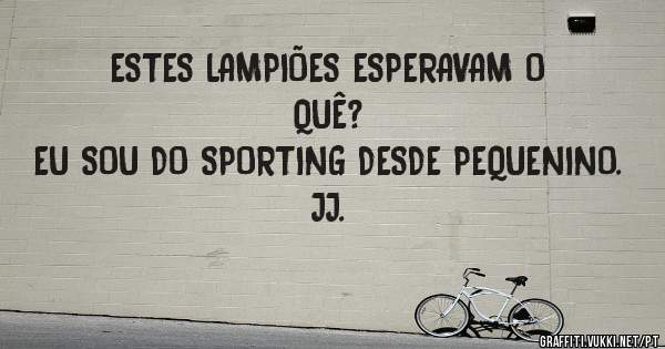 ESTES LAMPIÕES ESPERAVAM O QUÊ?
EU SOU DO SPORTING DESDE PEQUENINO.
JJ. 