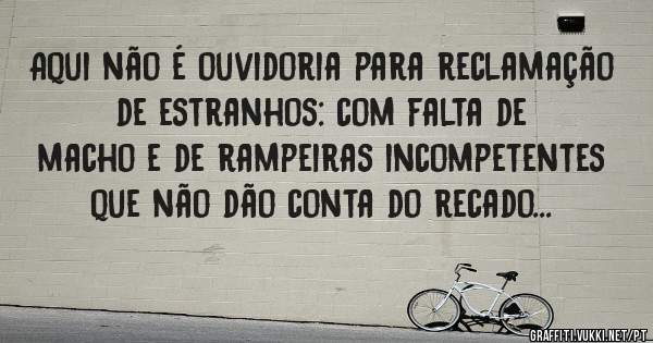 Aqui não é ouvidoria para reclamação de estranhos: com falta de macho e de rampeiras incompetentes que não dão conta do recado...