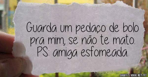Guarda um pedaço de bolo pra mim, se não te mato.
PS: amiga esfomeada.
