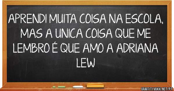 APRENDI MUITA COISA NA ESCOLA, MAS A UNICA COISA QUE ME LEMBRO É QUE AMO A ADRIANA 

LEW