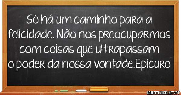 Só há um caminho para a felicidade. Não nos preocuparmos com coisas que ultrapassam o poder da nossa vontade.Epicuro