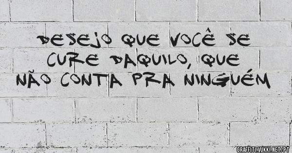 Desejo que você se cure daquilo, que não conta pra ninguém 