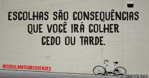 Escolhas são consequências que você irá colher cedo ou tarde.