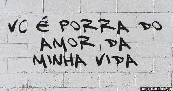 VC É PORRA DO AMOR DA 
MINHA VIDA 