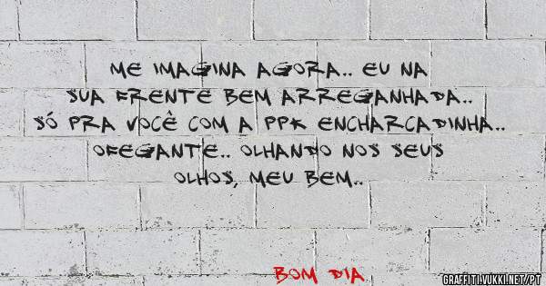 me imagina agora.. eu na sua frente bem arreganhada.. só pra você com a ppk encharcadinha.. ofegante.. olhando nos seus olhos, meu bem..