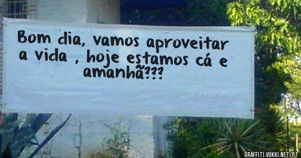 Bom dia, vamos aproveitar a vida , hoje estamos cá e amanhã???