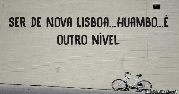 Ser de Nova Lisboa...Huambo...é outro nível