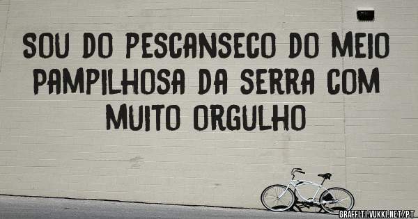 Sou do pescanseco do meio 
Pampilhosa da serra com muito orgulho 