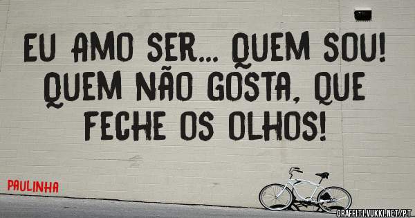 Eu Amo ser... Quem sou!
Quem não gosta, que feche os olhos!